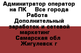 Админитратор-оператор на ПК  - Все города Работа » Дополнительный заработок и сетевой маркетинг   . Самарская обл.,Жигулевск г.